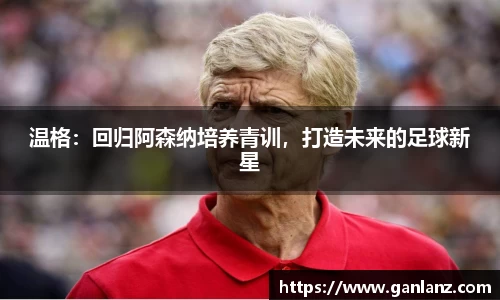 温格：回归阿森纳培养青训，打造未来的足球新星