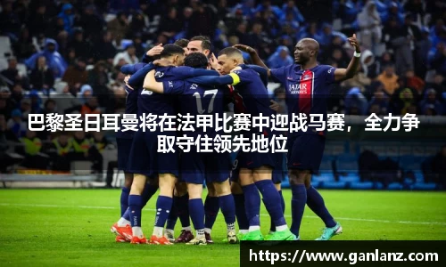 巴黎圣日耳曼将在法甲比赛中迎战马赛，全力争取守住领先地位