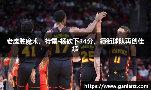 老鹰胜魔术，特雷·杨砍下34分，领衔球队再创佳绩