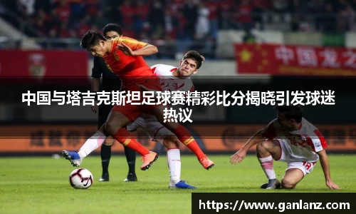 中国与塔吉克斯坦足球赛精彩比分揭晓引发球迷热议